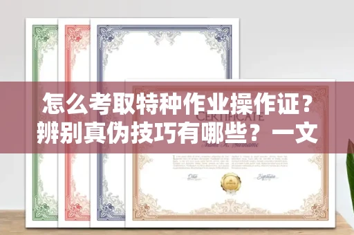 全国怎么考取特种作业操作证?辨别真伪技巧有哪些?一文看懂合法流程!