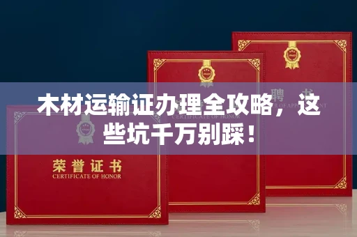 全国木材运输证办理全攻略,这些坑千万别踩!