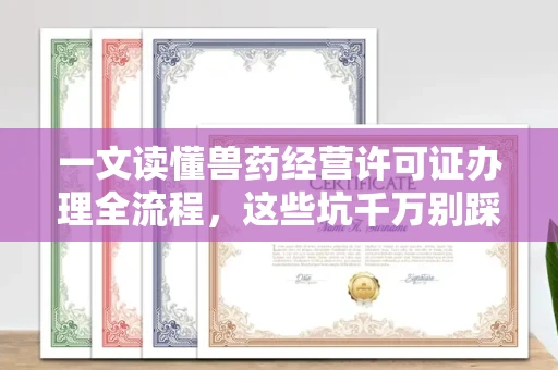 全国一文读懂兽药经营许可证办理全流程,这些坑千万别踩!