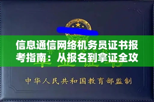 全国信息通信网络机务员证书报考指南:从报名到拿证全攻略