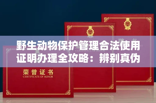 全国野生动物保护管理合法使用证明办理全攻略:辨别真伪的5个实用技巧